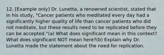 12. [Example only] Dr. Lunetta, a renowned scientist, stated that in his study, "Cancer patients who meditated every day had a significantly higher quality of life than cancer patients who did not meditate, but these results need to be replicated before they can be accepted."(a) What does significant mean in this context? What does significant NOT mean here?(b) Explain why Dr. Lunetta made the statement about the need for replication.