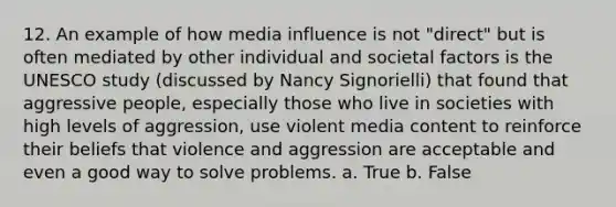 12. An example of how media influence is not "direct" but is often mediated by other individual and societal factors is the UNESCO study (discussed by Nancy Signorielli) that found that aggressive people, especially those who live in societies with high levels of aggression, use violent media content to reinforce their beliefs that violence and aggression are acceptable and even a good way to solve problems. a. True b. False