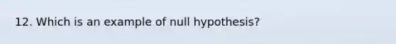 12. Which is an example of null hypothesis?