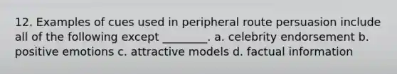 12. Examples of cues used in peripheral route persuasion include all of the following except ________. a. celebrity endorsement b. positive emotions c. attractive models d. factual information