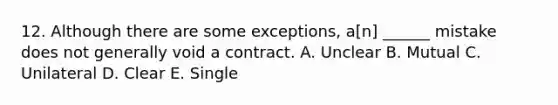 12. Although there are some exceptions, a[n] ______ mistake does not generally void a contract. A. Unclear B. Mutual C. Unilateral D. Clear E. Single