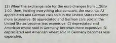 12) When the exchange rate for the euro changes from 1.20 to1.00, then, holding everything else constant, the euro has A) appreciated and German cars sold in the United States become more expensive. B) appreciated and German cars sold in the United States become less expensive. C) depreciated and American wheat sold in Germany becomes more expensive. D) depreciated and American wheat sold in Germany becomes less expensive.