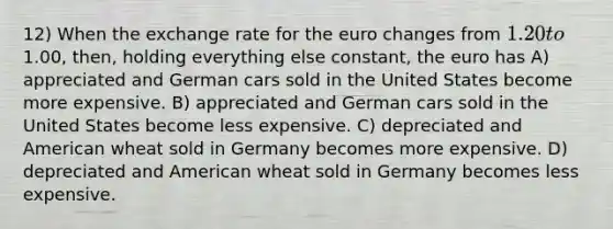 12) When the exchange rate for the euro changes from 1.20 to1.00, then, holding everything else constant, the euro has A) appreciated and German cars sold in the United States become more expensive. B) appreciated and German cars sold in the United States become less expensive. C) depreciated and American wheat sold in Germany becomes more expensive. D) depreciated and American wheat sold in Germany becomes less expensive.