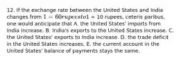 12. If the exchange rate between the United States and India changes from 1=60 rupees to1 = 10 rupees, ceteris paribus, one would anticipate that A. the United States' imports from India increase. B. India's exports to the United States increase. C. the United States' exports to India increase. D. the trade deficit in the United States increases. E. the current account in the United States' balance of payments stays the same.