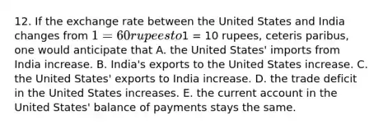 12. If the exchange rate between the United States and India changes from 1=60 rupees to1 = 10 rupees, ceteris paribus, one would anticipate that A. the United States' imports from India increase. B. India's exports to the United States increase. C. the United States' exports to India increase. D. the trade deficit in the United States increases. E. the current account in the United States' balance of payments stays the same.