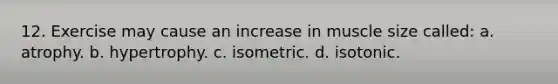 12. Exercise may cause an increase in muscle size called: a. atrophy. b. hypertrophy. c. isometric. d. isotonic.