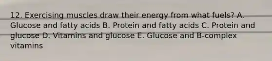 12. Exercising muscles draw their energy from what fuels? A. Glucose and fatty acids B. Protein and fatty acids C. Protein and glucose D. Vitamins and glucose E. Glucose and B-complex vitamins