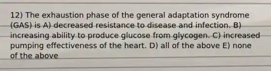 12) The exhaustion phase of the general adaptation syndrome (GAS) is A) decreased resistance to disease and infection. B) increasing ability to produce glucose from glycogen. C) increased pumping effectiveness of the heart. D) all of the above E) none of the above