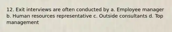 12. Exit interviews are often conducted by a. Employee manager b. Human resources representative c. Outside consultants d. Top management