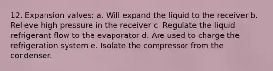 12. Expansion valves: a. Will expand the liquid to the receiver b. Relieve high pressure in the receiver c. Regulate the liquid refrigerant flow to the evaporator d. Are used to charge the refrigeration system e. Isolate the compressor from the condenser.