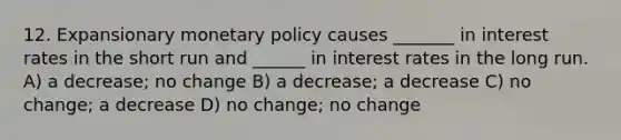 12. Expansionary monetary policy causes _______ in interest rates in the short run and ______ in interest rates in the long run. A) a decrease; no change B) a decrease; a decrease C) no change; a decrease D) no change; no change