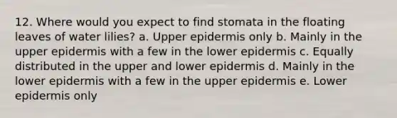 12. Where would you expect to find stomata in the floating leaves of water lilies? a. Upper epidermis only b. Mainly in the upper epidermis with a few in the lower epidermis c. Equally distributed in the upper and lower epidermis d. Mainly in the lower epidermis with a few in the upper epidermis e. Lower epidermis only