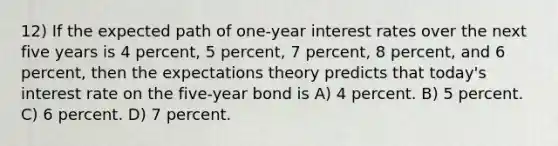 12) If the expected path of one-year interest rates over the next five years is 4 percent, 5 percent, 7 percent, 8 percent, and 6 percent, then the expectations theory predicts that today's interest rate on the five-year bond is A) 4 percent. B) 5 percent. C) 6 percent. D) 7 percent.