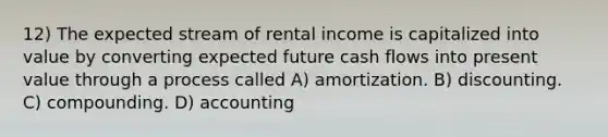 12) The expected stream of rental income is capitalized into value by converting expected future cash flows into present value through a process called A) amortization. B) discounting. C) compounding. D) accounting