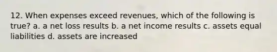 12. When expenses exceed revenues, which of the following is true? a. a net loss results b. a net income results c. assets equal liabilities d. assets are increased