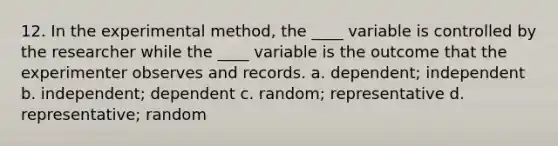 12. In the experimental method, the ____ variable is controlled by the researcher while the ____ variable is the outcome that the experimenter observes and records. a. dependent; independent b. independent; dependent c. random; representative d. representative; random