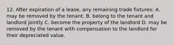 12. After expiration of a lease, any remaining trade fixtures: A. may be removed by the tenant. B. belong to the tenant and landlord jointly C. become the property of the landlord D. may be removed by the tenant with compensation to the landlord for their depreciated value.