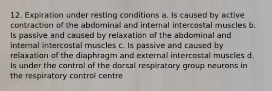 12. Expiration under resting conditions a. Is caused by active contraction of the abdominal and internal intercostal muscles b. Is passive and caused by relaxation of the abdominal and internal intercostal muscles c. Is passive and caused by relaxation of the diaphragm and external intercostal muscles d. Is under the control of the dorsal respiratory group neurons in the respiratory control centre