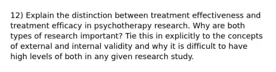 12) Explain the distinction between treatment effectiveness and treatment efficacy in psychotherapy research. Why are both types of research important? Tie this in explicitly to the concepts of external and internal validity and why it is difficult to have high levels of both in any given research study.