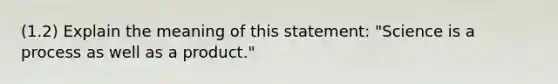 (1.2) Explain the meaning of this statement: "Science is a process as well as a product."