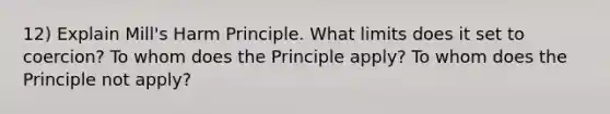 12) Explain Mill's Harm Principle. What limits does it set to coercion? To whom does the Principle apply? To whom does the Principle not apply?