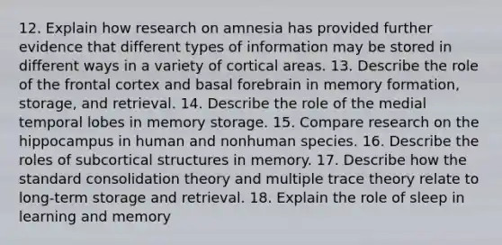 12. Explain how research on amnesia has provided further evidence that different types of information may be stored in different ways in a variety of cortical areas. 13. Describe the role of the frontal cortex and basal forebrain in memory formation, storage, and retrieval. 14. Describe the role of the medial temporal lobes in memory storage. 15. Compare research on the hippocampus in human and nonhuman species. 16. Describe the roles of subcortical structures in memory. 17. Describe how the standard consolidation theory and multiple trace theory relate to long-term storage and retrieval. 18. Explain the role of sleep in learning and memory