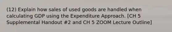 (12) Explain how sales of used goods are handled when calculating GDP using the Expenditure Approach. [CH 5 Supplemental Handout #2 and CH 5 ZOOM Lecture Outline]