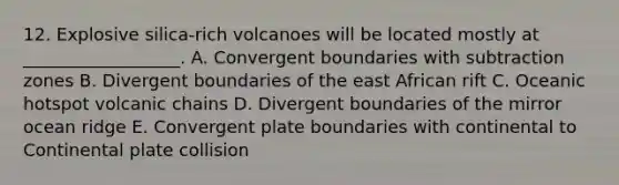 12. Explosive silica-rich volcanoes will be located mostly at __________________. A. Convergent boundaries with subtraction zones B. Divergent boundaries of the east African rift C. Oceanic hotspot volcanic chains D. Divergent boundaries of the mirror ocean ridge E. Convergent plate boundaries with continental to Continental plate collision