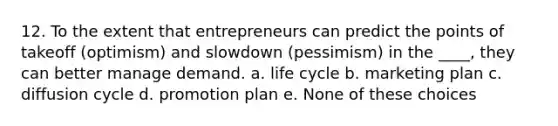 12. To the extent that entrepreneurs can predict the points of takeoff (optimism) and slowdown (pessimism) in the ____, they can better manage demand. a. life cycle b. marketing plan c. diffusion cycle d. promotion plan e. None of these choices