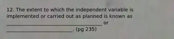 12. The extent to which the independent variable is implemented or carried out as planned is known as _______________________________________ or ___________________________. (pg 235)