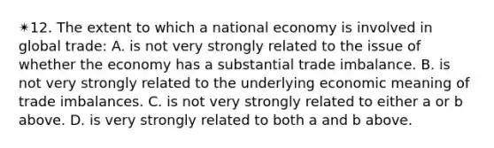 ✴︎12. The extent to which a national economy is involved in global trade: A. is not very strongly related to the issue of whether the economy has a substantial trade imbalance. B. is not very strongly related to the underlying economic meaning of trade imbalances. C. is not very strongly related to either a or b above. D. is very strongly related to both a and b above.