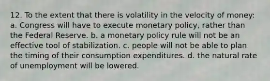 12. To the extent that there is volatility in the velocity of money: a. Congress will have to execute monetary policy, rather than the Federal Reserve. b. a monetary policy rule will not be an effective tool of stabilization. c. people will not be able to plan the timing of their consumption expenditures. d. the natural rate of unemployment will be lowered.