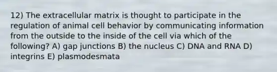 12) The extracellular matrix is thought to participate in the regulation of animal cell behavior by communicating information from the outside to the inside of the cell via which of the following? A) gap junctions B) the nucleus C) DNA and RNA D) integrins E) plasmodesmata