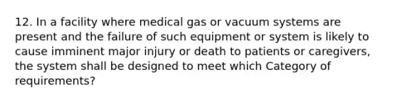 12. In a facility where medical gas or vacuum systems are present and the failure of such equipment or system is likely to cause imminent major injury or death to patients or caregivers, the system shall be designed to meet which Category of requirements?