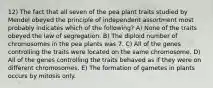 12) The fact that all seven of the pea plant traits studied by Mendel obeyed the principle of independent assortment most probably indicates which of the following? A) None of the traits obeyed the law of segregation. B) The diploid number of chromosomes in the pea plants was 7. C) All of the genes controlling the traits were located on the same chromosome. D) All of the genes controlling the traits behaved as if they were on different chromosomes. E) The formation of gametes in plants occurs by mitosis only.