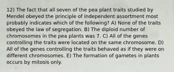 12) The fact that all seven of the pea plant traits studied by Mendel obeyed the principle of independent assortment most probably indicates which of the following? A) None of the traits obeyed the law of segregation. B) The diploid number of chromosomes in the pea plants was 7. C) All of the genes controlling the traits were located on the same chromosome. D) All of the genes controlling the traits behaved as if they were on different chromosomes. E) The formation of gametes in plants occurs by mitosis only.