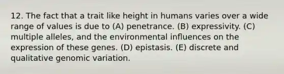 12. The fact that a trait like height in humans varies over a wide range of values is due to (A) penetrance. (B) expressivity. (C) multiple alleles, and the environmental inﬂuences on the expression of these genes. (D) epistasis. (E) discrete and qualitative genomic variation.