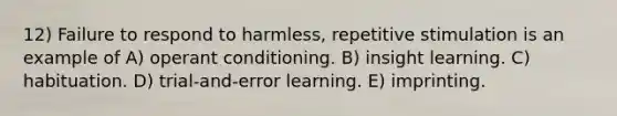 12) Failure to respond to harmless, repetitive stimulation is an example of A) <a href='https://www.questionai.com/knowledge/kcaiZj2J12-operant-conditioning' class='anchor-knowledge'>operant conditioning</a>. B) insight learning. C) habituation. D) trial-and-error learning. E) imprinting.