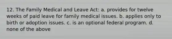 12. The Family Medical and Leave Act: a. provides for twelve weeks of paid leave for family medical issues. b. applies only to birth or adoption issues. c. is an optional federal program. d. none of the above