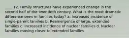 ____ 12. Family structures have experienced change in the second half of the twentieth century. What is the most dramatic difference seen in families today? a. Increased incidence of single-parent families b. Reemergence of large, extended families c. Increased incidence of nuclear families d. Nuclear families moving closer to extended families