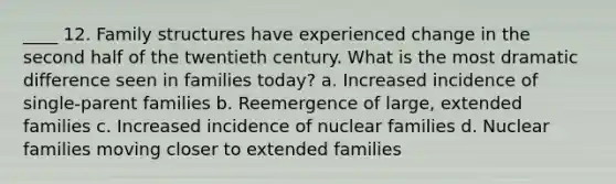 ____ 12. Family structures have experienced change in the second half of the twentieth century. What is the most dramatic difference seen in families today? a. Increased incidence of single-parent families b. Reemergence of large, extended families c. Increased incidence of nuclear families d. Nuclear families moving closer to extended families