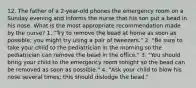 12. The father of a 2-year-old phones the emergency room on a Sunday evening and informs the nurse that his son put a bead in his nose. What is the most appropriate recommendation made by the nurse? 1. "Try to remove the bead at home as soon as possible; you might try using a pair of tweezers." 2. "Be sure to take your child to the pediatrician in the morning so the pediatrician can remove the bead in the office." 3. "You should bring your child to the emergency room tonight so the bead can be removed as soon as possible." 4. "Ask your child to blow his nose several times; this should dislodge the bead."