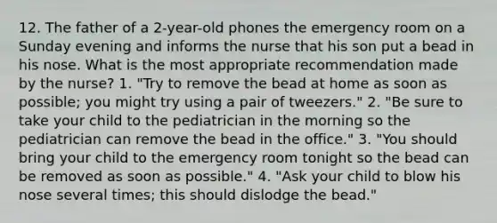 12. The father of a 2-year-old phones the emergency room on a Sunday evening and informs the nurse that his son put a bead in his nose. What is the most appropriate recommendation made by the nurse? 1. "Try to remove the bead at home as soon as possible; you might try using a pair of tweezers." 2. "Be sure to take your child to the pediatrician in the morning so the pediatrician can remove the bead in the office." 3. "You should bring your child to the emergency room tonight so the bead can be removed as soon as possible." 4. "Ask your child to blow his nose several times; this should dislodge the bead."