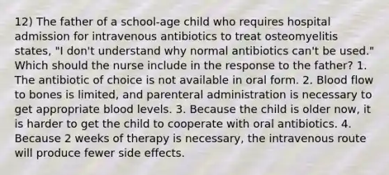 12) The father of a school-age child who requires hospital admission for intravenous antibiotics to treat osteomyelitis states, "I don't understand why normal antibiotics can't be used." Which should the nurse include in the response to the father? 1. The antibiotic of choice is not available in oral form. 2. Blood flow to bones is limited, and parenteral administration is necessary to get appropriate blood levels. 3. Because the child is older now, it is harder to get the child to cooperate with oral antibiotics. 4. Because 2 weeks of therapy is necessary, the intravenous route will produce fewer side effects.