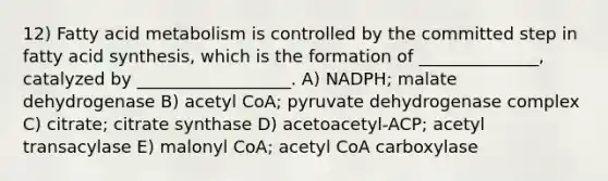 12) Fatty acid metabolism is controlled by the committed step in fatty acid synthesis, which is the formation of ______________, catalyzed by __________________. A) NADPH; malate dehydrogenase B) acetyl CoA; pyruvate dehydrogenase complex C) citrate; citrate synthase D) acetoacetyl-ACP; acetyl transacylase E) malonyl CoA; acetyl CoA carboxylase