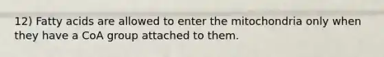 12) Fatty acids are allowed to enter the mitochondria only when they have a CoA group attached to them.