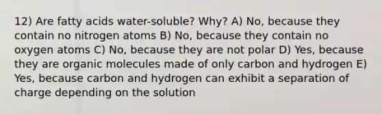 12) Are fatty acids water-soluble? Why? A) No, because they contain no nitrogen atoms B) No, because they contain no oxygen atoms C) No, because they are not polar D) Yes, because they are organic molecules made of only carbon and hydrogen E) Yes, because carbon and hydrogen can exhibit a separation of charge depending on the solution