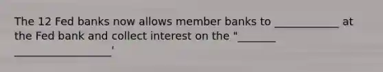 The 12 Fed banks now allows member banks to ____________ at the Fed bank and collect interest on the "_______ __________________'