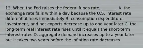 12. When the Fed raises the federal funds​ rate, _______. A. the exchange rate falls within a day because the U.S. interest rate differential rises immediately B. consumption​ expenditure, investment, and net exports decrease up to one year later C. the​ long-term real interest rate rises until it equals the​ short-term interest rates D. aggregate demand increases up to a year later but it takes two years before the inflation rate decreases