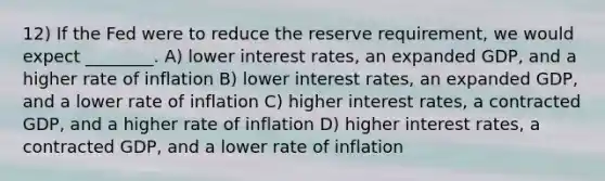 12) If the Fed were to reduce the reserve requirement, we would expect ________. A) lower interest rates, an expanded GDP, and a higher rate of inflation B) lower interest rates, an expanded GDP, and a lower rate of inflation C) higher interest rates, a contracted GDP, and a higher rate of inflation D) higher interest rates, a contracted GDP, and a lower rate of inflation